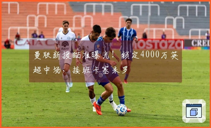 曼联新援瞄准曝光！锁定4000万英超中场，接班卡塞米罗