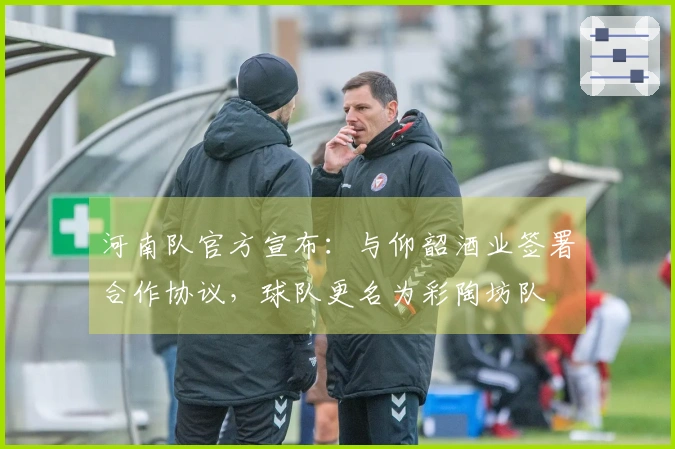 河南队官方宣布：与仰韶酒业签署合作协议，球队更名为彩陶坊队