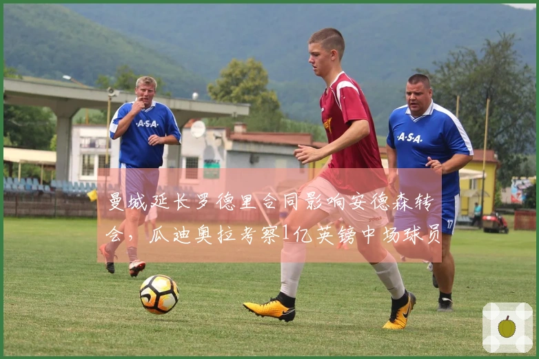 曼城延长罗德里合同影响安德森转会，瓜迪奥拉考察1亿英镑中场球员