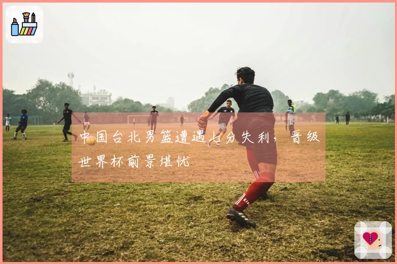 中国台北男篮遭遇七分失利，晋级世界杯前景堪忧