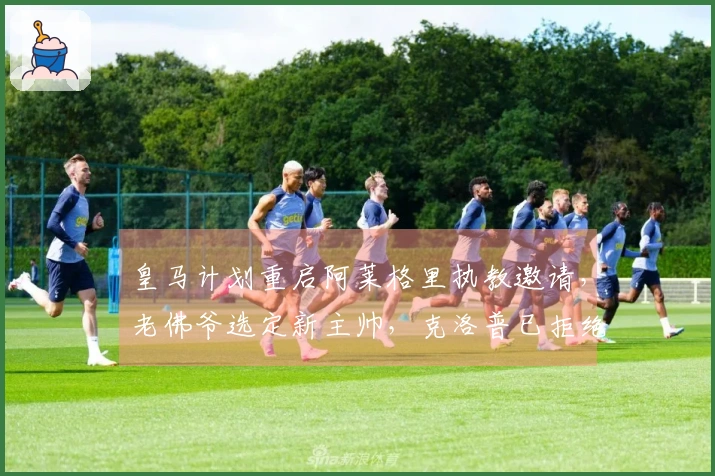 皇马计划重启阿莱格里执教邀请，老佛爷选定新主帅，克洛普已拒绝