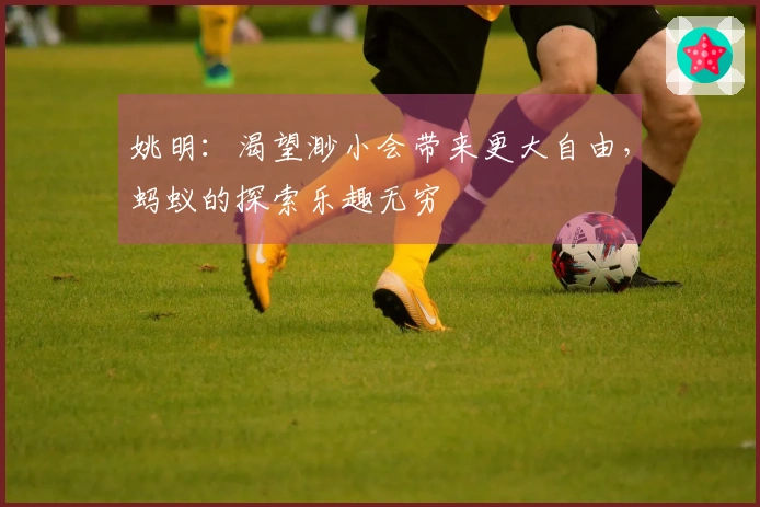 姚明：渴望渺小会带来更大自由，蚂蚁的探索乐趣无穷