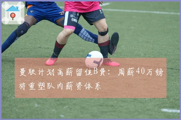 曼联计划高薪留住B费：周薪40万镑将重塑队内薪资体系