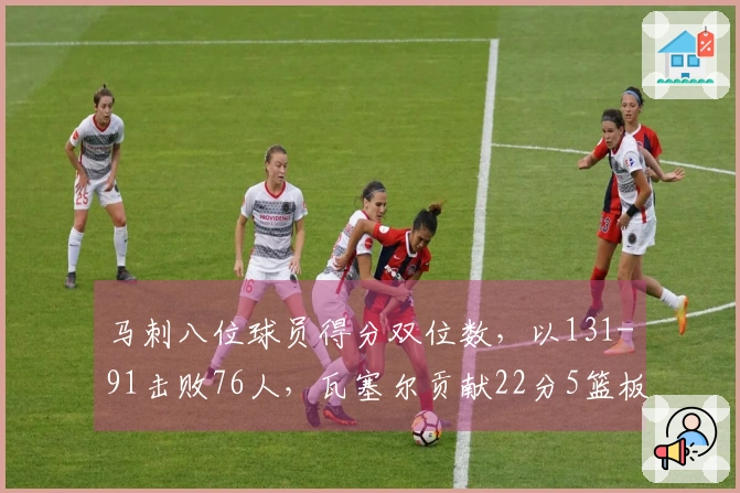 马刺八位球员得分双位数，以131-91击败76人，瓦塞尔贡献22分5篮板，哈珀同样拿下22分