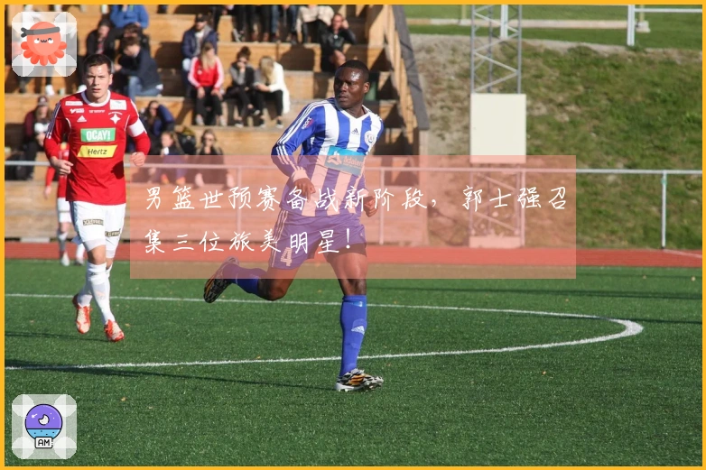 男篮世预赛备战新阶段，郭士强召集三位旅美明星！
