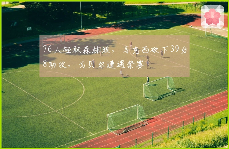 76人轻取森林狼，马克西砍下39分8助攻，戈贝尔遭遇禁赛