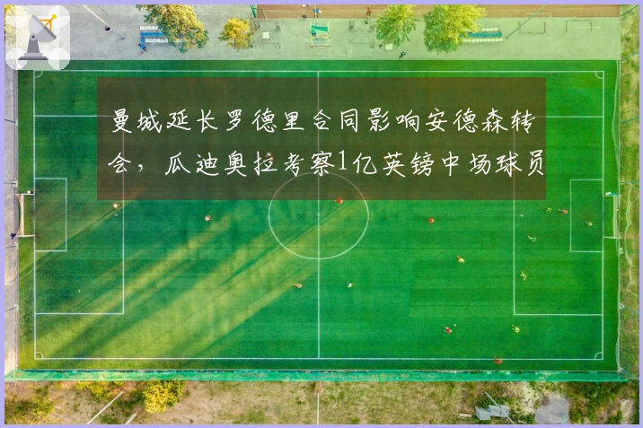 曼城延长罗德里合同影响安德森转会，瓜迪奥拉考察1亿英镑中场球员