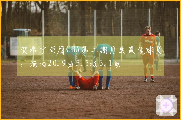 贺希宁荣膺CBA第二期月度最佳球员，场均20.9分5.5板3.1助