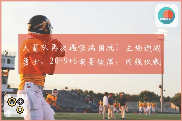 火箭队再次遇伤病困扰！主场迎战勇士，20+9+6明星缺席，内线仅剩一名球员可用