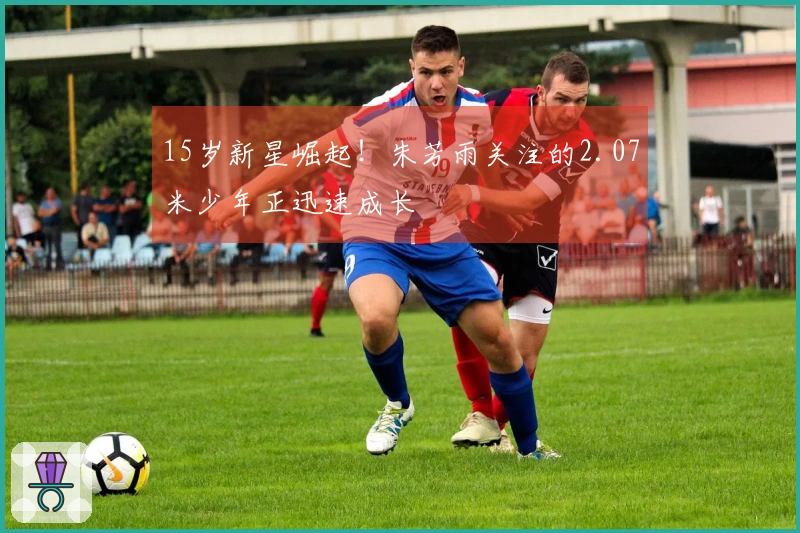 15岁新星崛起！朱芳雨关注的2.07米少年正迅速成长