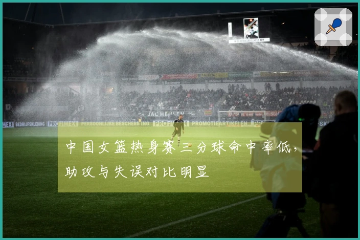 中国女篮热身赛三分球命中率低，助攻与失误对比明显