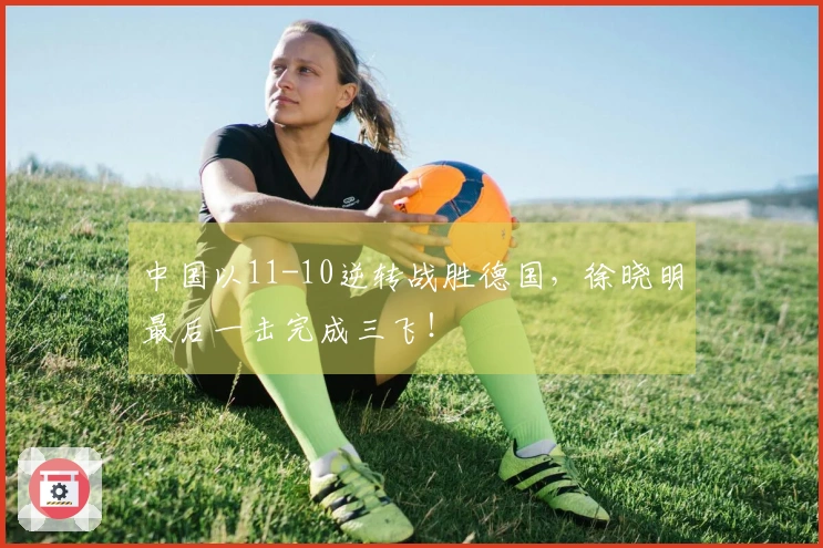 中国以11-10逆转战胜德国，徐晓明最后一击完成三飞！