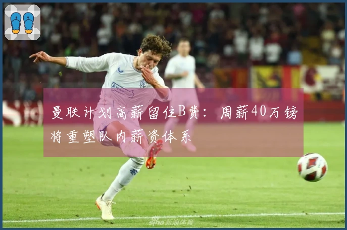 曼联计划高薪留住B费：周薪40万镑将重塑队内薪资体系