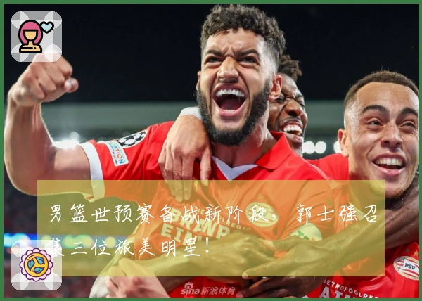 男篮世预赛备战新阶段，郭士强召集三位旅美明星！