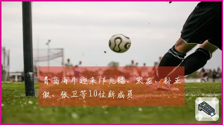 青岛海牛迎来邝兆镭、宋龙、孙正傲、张卫等10位新成员