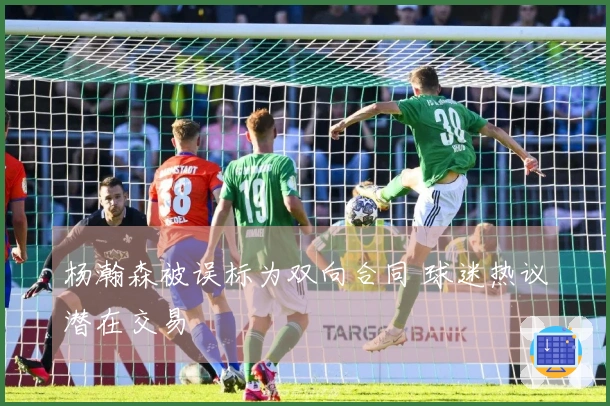 杨瀚森被误标为双向合同 球迷热议潜在交易