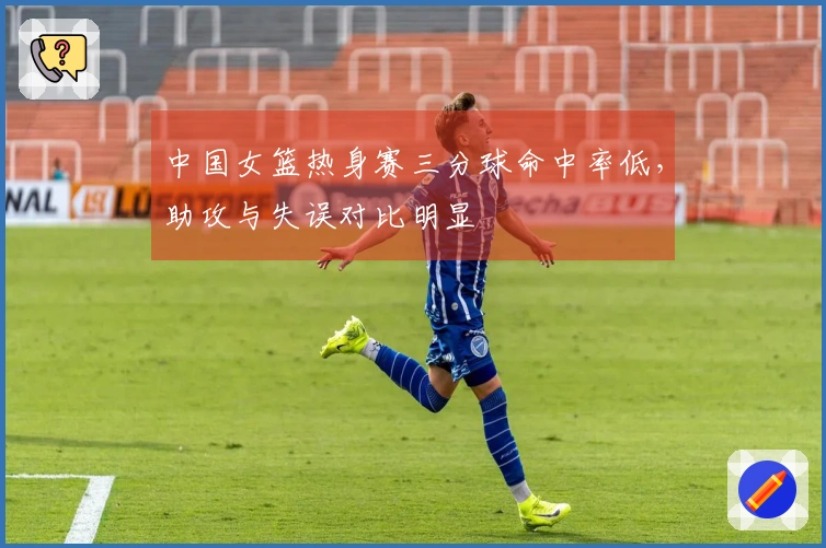 中国女篮热身赛三分球命中率低，助攻与失误对比明显