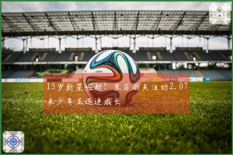 15岁新星崛起！朱芳雨关注的2.07米少年正迅速成长